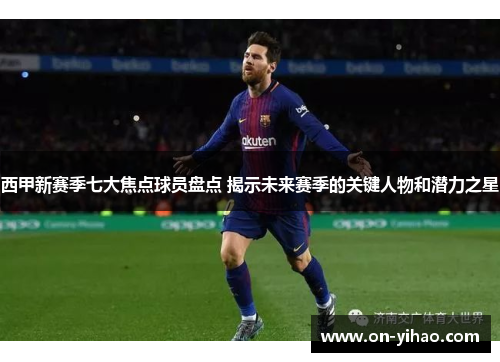 西甲新赛季七大焦点球员盘点 揭示未来赛季的关键人物和潜力之星