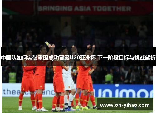 中国队如何突破重围成功晋级U20亚洲杯 下一阶段目标与挑战解析