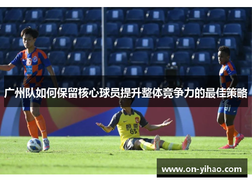 广州队如何保留核心球员提升整体竞争力的最佳策略