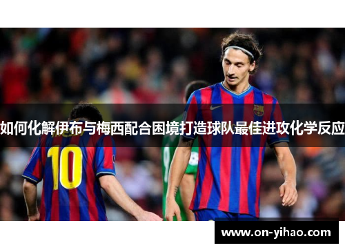 如何化解伊布与梅西配合困境打造球队最佳进攻化学反应