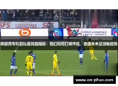 英超青年队的比赛风格揭秘:他们如何打破传统,塑造未来足球新趋势 英超青年队的比赛风格揭秘:他们如何打破传统,塑造未来足球新趋势