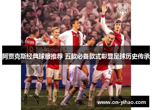 阿贾克斯经典球服推荐 五款必备款式彰显足球历史传承 阿贾克斯经典球服推荐 五款必备款式彰显足球历史传承