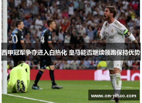 西甲冠军争夺进入白热化 皇马能否继续领跑保持优势 西甲冠军争夺进入白热化 皇马能否继续领跑保持优势